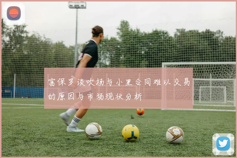 富保罗谈吹杨与小里合同难以交易的原因与市场现状分析