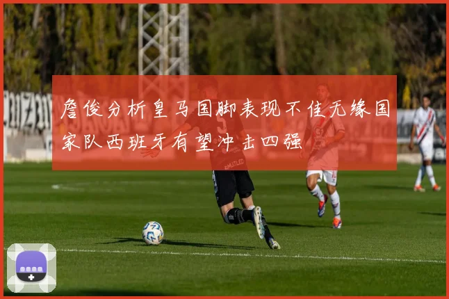 詹俊分析皇马国脚表现不佳无缘国家队西班牙有望冲击四强
