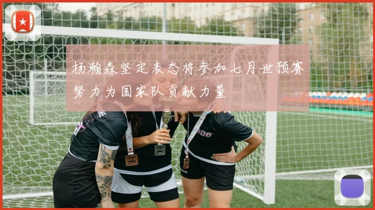 杨瀚森坚定表态将参加七月世预赛努力为国家队贡献力量
