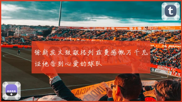 徐新发文致敬格列兹曼感慨万千见证他告别心爱的球队