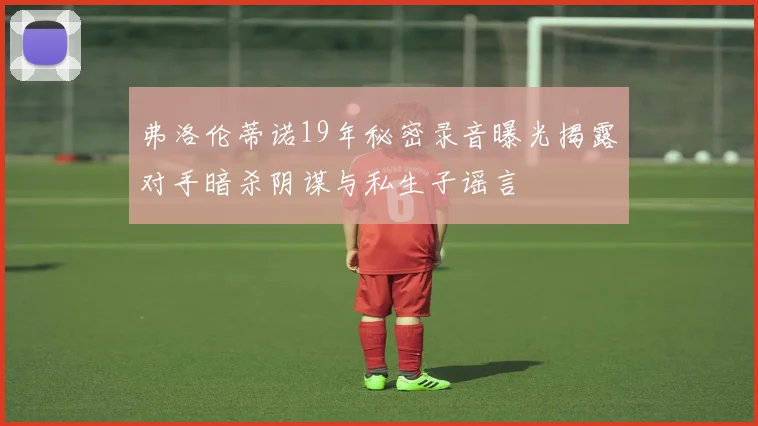 弗洛伦蒂诺19年秘密录音曝光揭露对手暗杀阴谋与私生子谣言