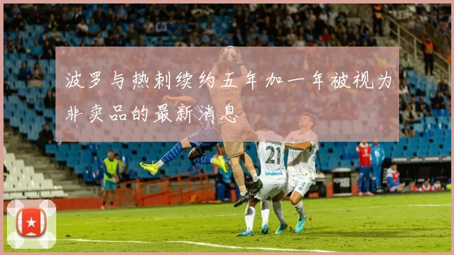 波罗与热刺续约五年加一年被视为非卖品的最新消息