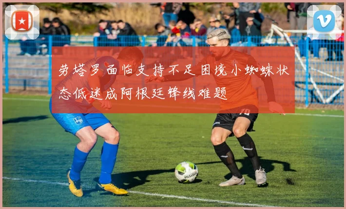 劳塔罗面临支持不足困境小蜘蛛状态低迷成阿根廷锋线难题