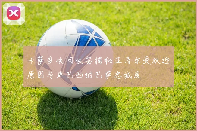 卡萨多快问快答揭秘亚马尔受欢迎原因与库巴西的巴萨忠诚度