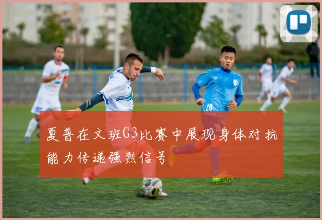 夏普在文班G3比赛中展现身体对抗能力传递强烈信号