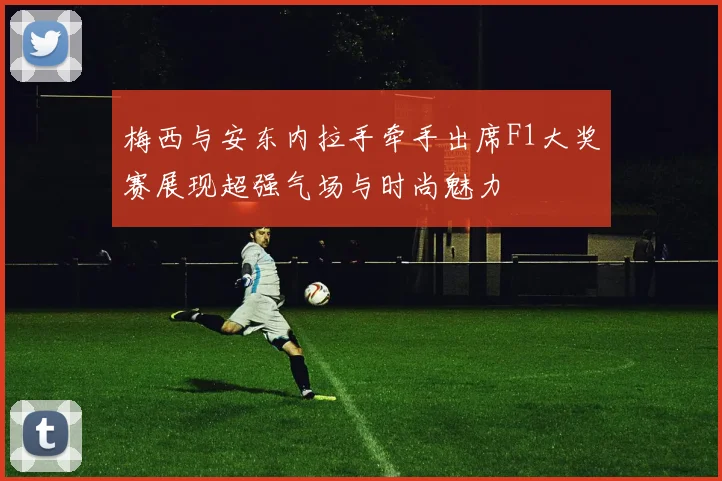 梅西与安东内拉手牵手出席F1大奖赛展现超强气场与时尚魅力