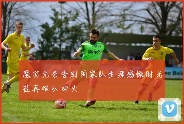 魔笛无奈告别国家队生涯感慨时光荏苒难以回头