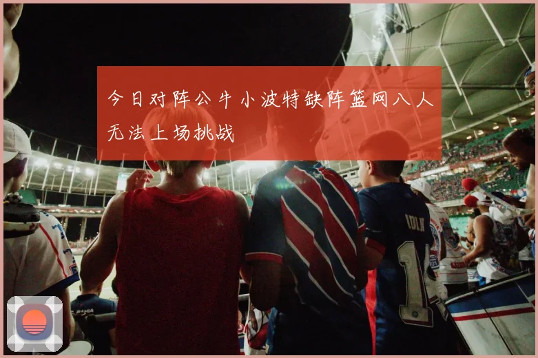 今日对阵公牛小波特缺阵篮网八人无法上场挑战