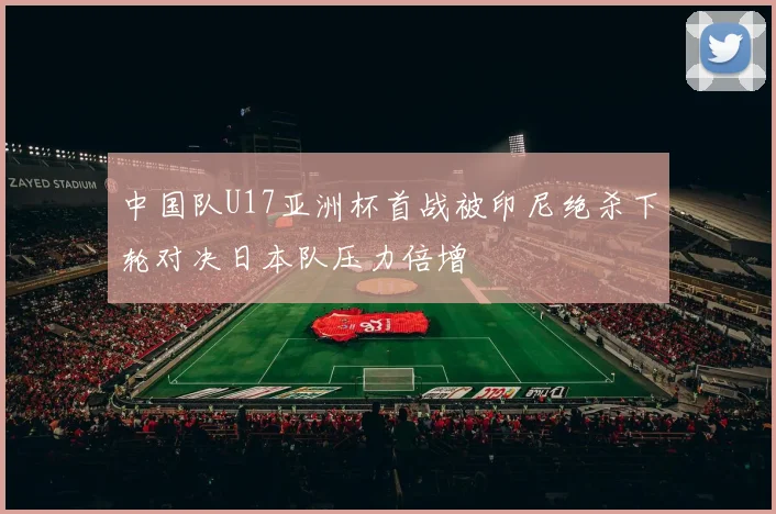 中国队U17亚洲杯首战被印尼绝杀下轮对决日本队压力倍增