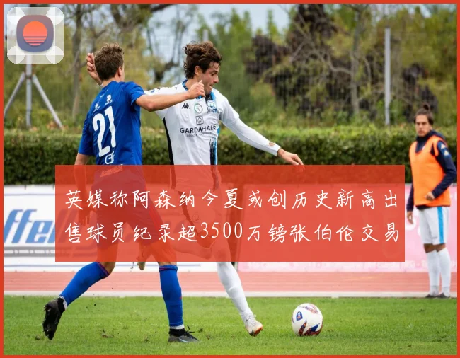 英媒称阿森纳今夏或创历史新高出售球员纪录超3500万镑张伯伦交易