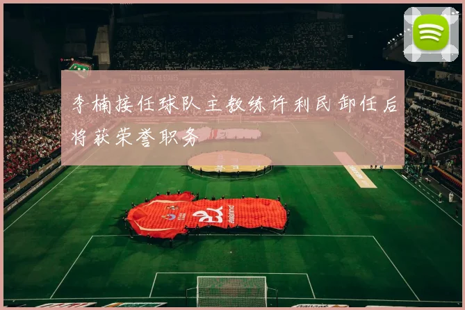 李楠接任球队主教练许利民卸任后将获荣誉职务