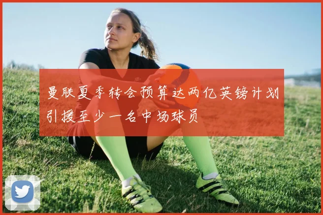 曼联夏季转会预算达两亿英镑计划引援至少一名中场球员