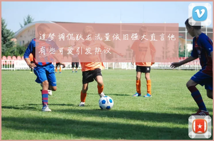 追梦调侃狄龙流量依旧强大直言他有些可爱引发热议
