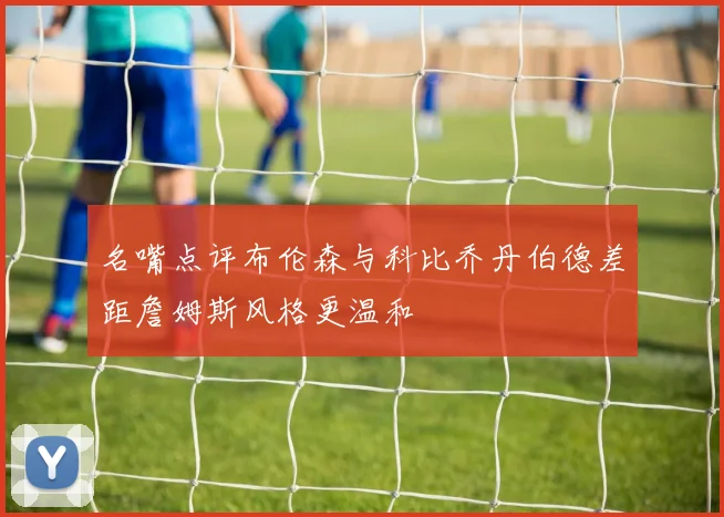 名嘴点评布伦森与科比乔丹伯德差距詹姆斯风格更温和