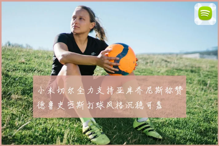 小米切尔全力支持亚库乔尼斯称赞德鲁史密斯打球风格沉稳可靠