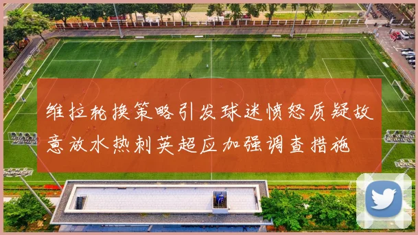 维拉轮换策略引发球迷愤怒质疑故意放水热刺英超应加强调查措施
