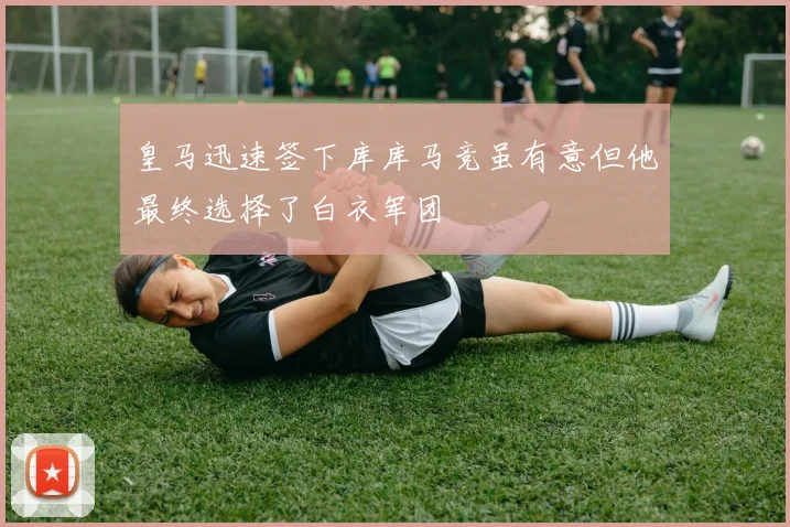 皇马迅速签下库库马竞虽有意但他最终选择了白衣军团