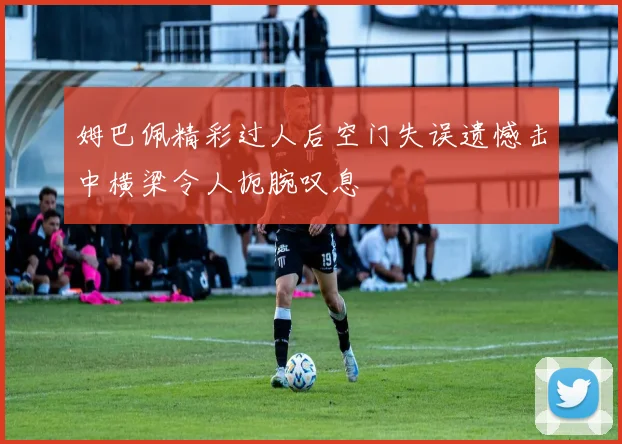 姆巴佩精彩过人后空门失误遗憾击中横梁令人扼腕叹息