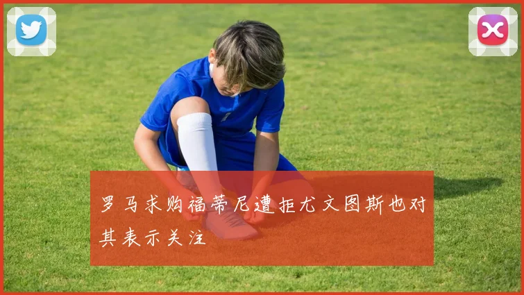 罗马求购福蒂尼遭拒尤文图斯也对其表示关注