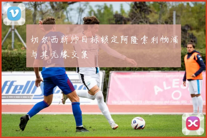 切尔西新帅目标锁定阿隆索利物浦与其无缘交集