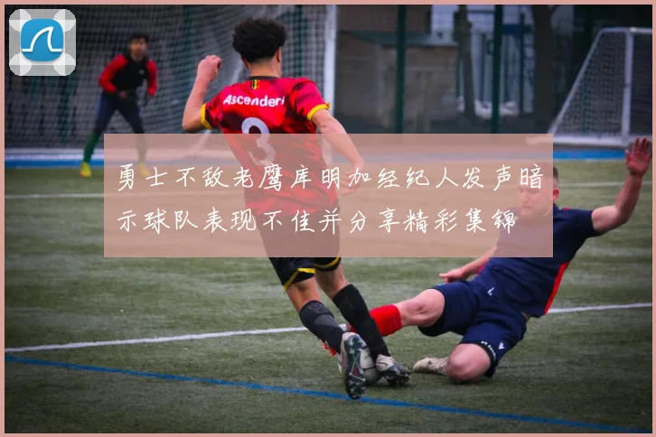 勇士不敌老鹰库明加经纪人发声暗示球队表现不佳并分享精彩集锦