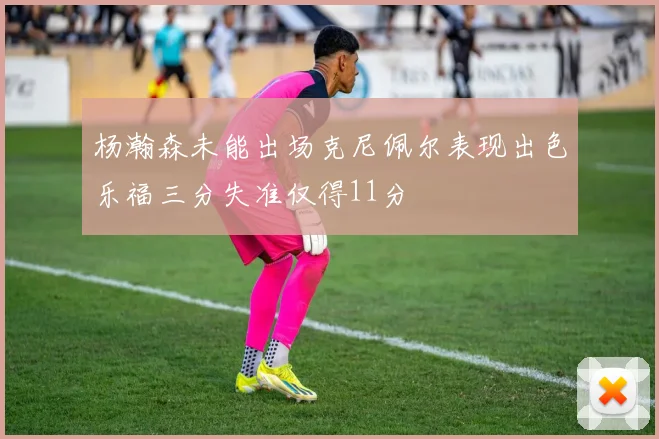 杨瀚森未能出场克尼佩尔表现出色乐福三分失准仅得11分