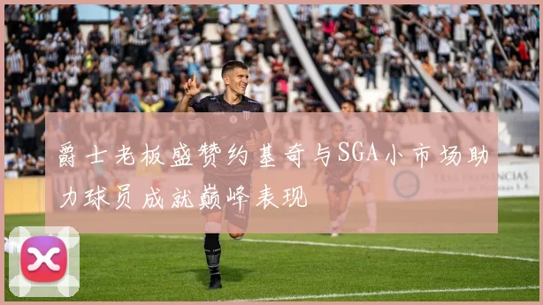 爵士老板盛赞约基奇与SGA小市场助力球员成就巅峰表现